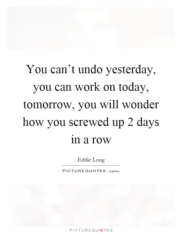 You can't undo yesterday, you can work on today, tomorrow, you will wonder how you screwed up 2 days in a row Picture Quote #1