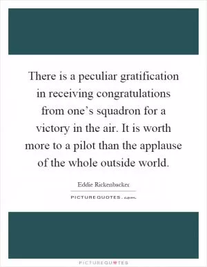 There is a peculiar gratification in receiving congratulations from one’s squadron for a victory in the air. It is worth more to a pilot than the applause of the whole outside world Picture Quote #1