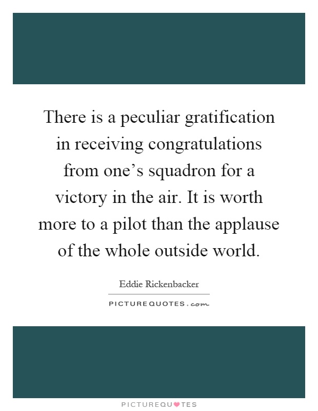 There is a peculiar gratification in receiving congratulations from one's squadron for a victory in the air. It is worth more to a pilot than the applause of the whole outside world Picture Quote #1