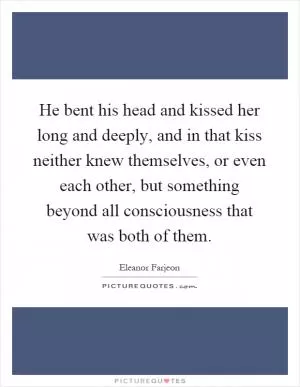 He bent his head and kissed her long and deeply, and in that kiss neither knew themselves, or even each other, but something beyond all consciousness that was both of them Picture Quote #1