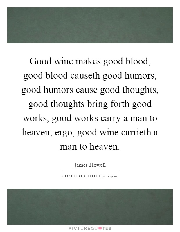 Good wine makes good blood, good blood causeth good humors, good humors cause good thoughts, good thoughts bring forth good works, good works carry a man to heaven, ergo, good wine carrieth a man to heaven Picture Quote #1