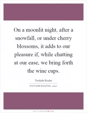 On a moonlit night, after a snowfall, or under cherry blossoms, it adds to our pleasure if, while chatting at our ease, we bring forth the wine cups Picture Quote #1
