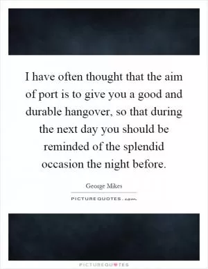 I have often thought that the aim of port is to give you a good and durable hangover, so that during the next day you should be reminded of the splendid occasion the night before Picture Quote #1