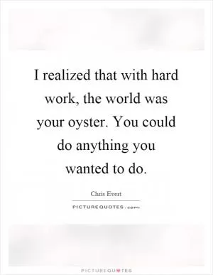 I realized that with hard work, the world was your oyster. You could do anything you wanted to do Picture Quote #1