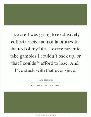 I swore I was going to exclusively collect assets and not liabilities for the rest of my life. I swore never to take gambles I couldn’t back up, or that I couldn’t afford to lose. And, I’ve stuck with that ever since Picture Quote #1