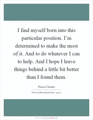 I find myself born into this particular position. I’m determined to make the most of it. And to do whatever I can to help. And I hope I leave things behind a little bit better than I found them Picture Quote #1