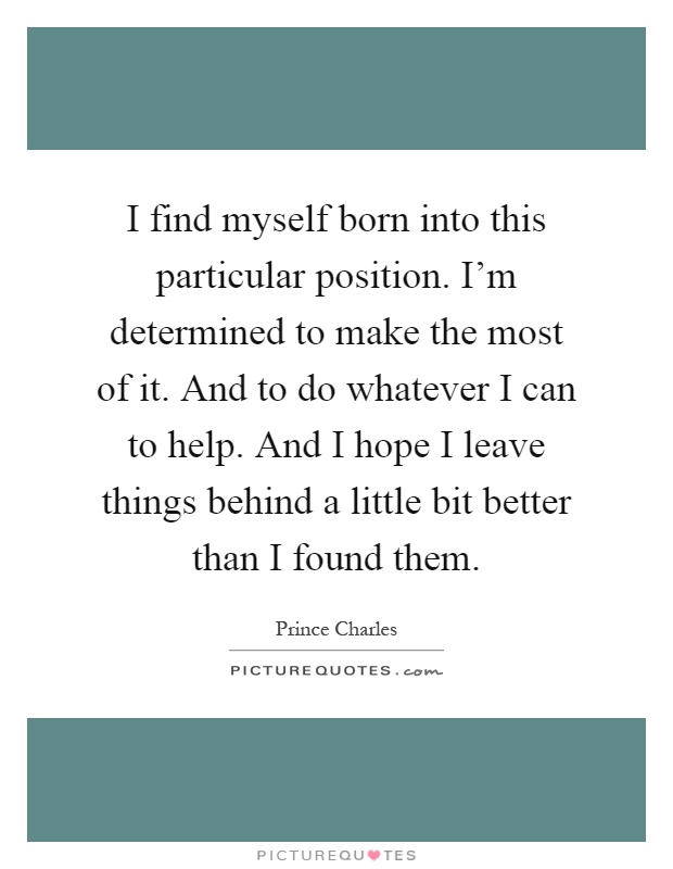 I find myself born into this particular position. I'm determined to make the most of it. And to do whatever I can to help. And I hope I leave things behind a little bit better than I found them Picture Quote #1
