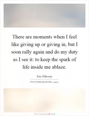 There are moments when I feel like giving up or giving in, but I soon rally again and do my duty as I see it: to keep the spark of life inside me ablaze Picture Quote #1