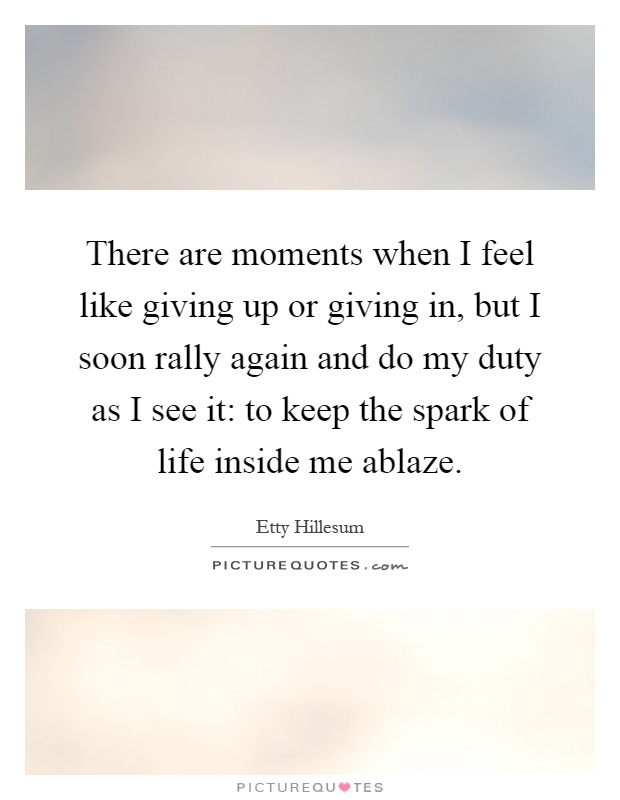 There are moments when I feel like giving up or giving in, but I soon rally again and do my duty as I see it: to keep the spark of life inside me ablaze Picture Quote #1
