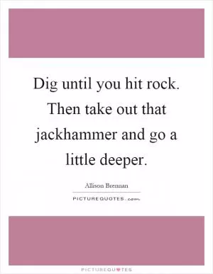 Dig until you hit rock. Then take out that jackhammer and go a little deeper Picture Quote #1