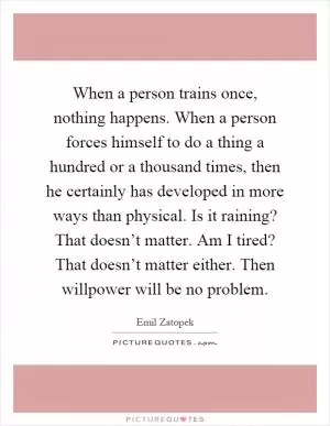 When a person trains once, nothing happens. When a person forces himself to do a thing a hundred or a thousand times, then he certainly has developed in more ways than physical. Is it raining? That doesn’t matter. Am I tired? That doesn’t matter either. Then willpower will be no problem Picture Quote #1