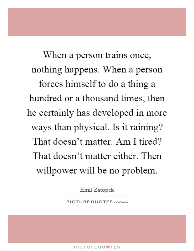 When a person trains once, nothing happens. When a person forces himself to do a thing a hundred or a thousand times, then he certainly has developed in more ways than physical. Is it raining? That doesn't matter. Am I tired? That doesn't matter either. Then willpower will be no problem Picture Quote #1