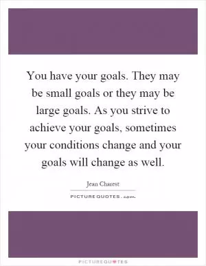 You have your goals. They may be small goals or they may be large goals. As you strive to achieve your goals, sometimes your conditions change and your goals will change as well Picture Quote #1