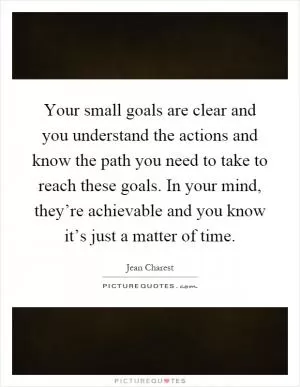 Your small goals are clear and you understand the actions and know the path you need to take to reach these goals. In your mind, they’re achievable and you know it’s just a matter of time Picture Quote #1
