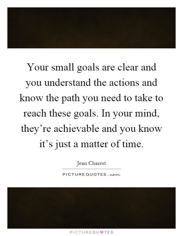 Your small goals are clear and you understand the actions and know the path you need to take to reach these goals. In your mind, they're achievable and you know it's just a matter of time Picture Quote #1