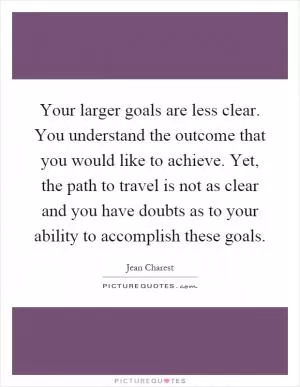 Your larger goals are less clear. You understand the outcome that you would like to achieve. Yet, the path to travel is not as clear and you have doubts as to your ability to accomplish these goals Picture Quote #1
