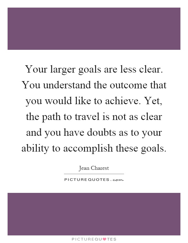 Your larger goals are less clear. You understand the outcome that you would like to achieve. Yet, the path to travel is not as clear and you have doubts as to your ability to accomplish these goals Picture Quote #1