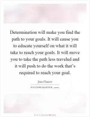 Determination will make you find the path to your goals. It will cause you to educate yourself on what it will take to reach your goals. It will move you to take the path less traveled and it will push to do the work that’s required to reach your goal Picture Quote #1