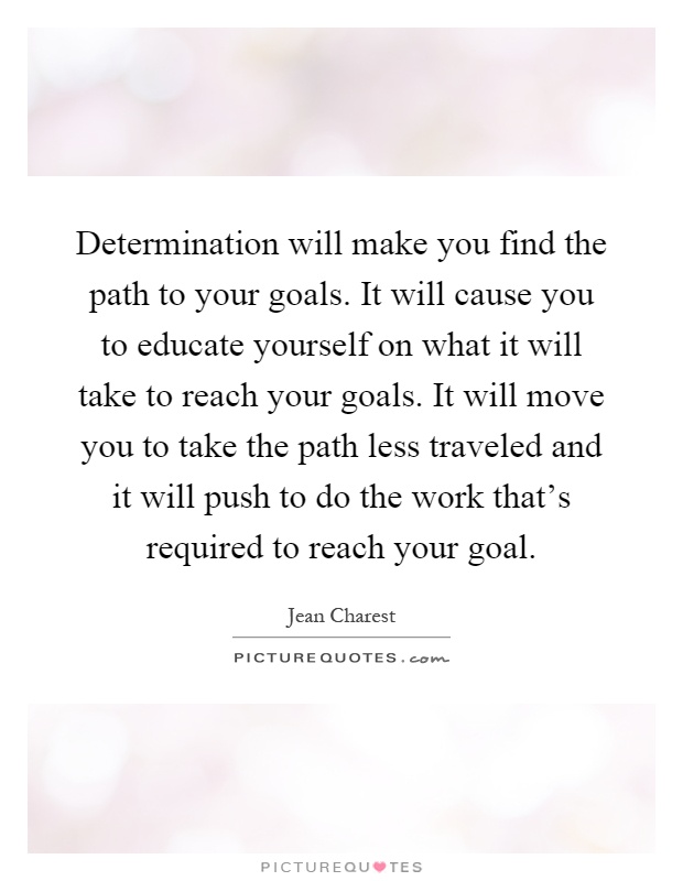 Determination will make you find the path to your goals. It will cause you to educate yourself on what it will take to reach your goals. It will move you to take the path less traveled and it will push to do the work that's required to reach your goal Picture Quote #1