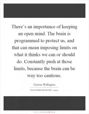 There’s an importance of keeping an open mind. The brain is programmed to protect us, and that can mean imposing limits on what it thinks we can or should do. Constantly push at those limits, because the brain can be way too cautious Picture Quote #1