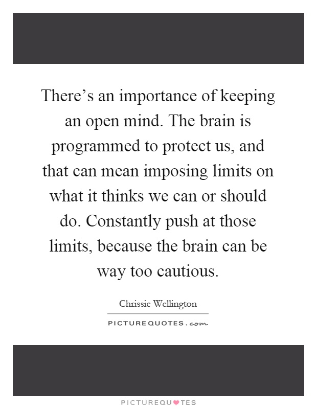 There's an importance of keeping an open mind. The brain is programmed to protect us, and that can mean imposing limits on what it thinks we can or should do. Constantly push at those limits, because the brain can be way too cautious Picture Quote #1