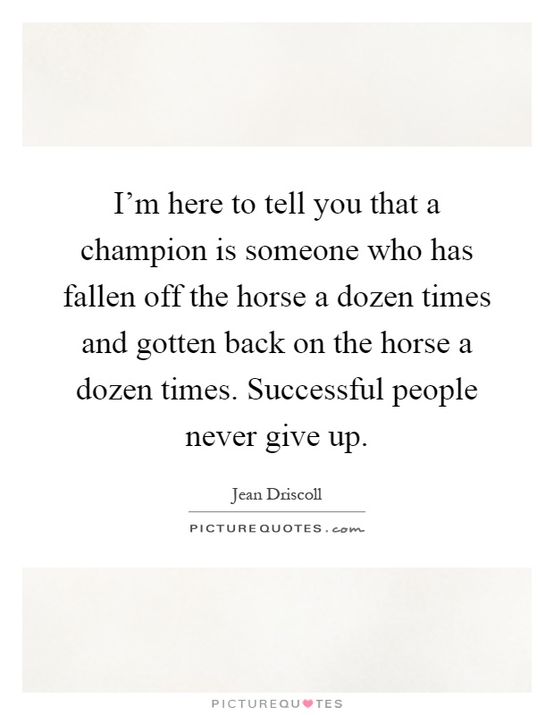 I'm here to tell you that a champion is someone who has fallen off the horse a dozen times and gotten back on the horse a dozen times. Successful people never give up Picture Quote #1