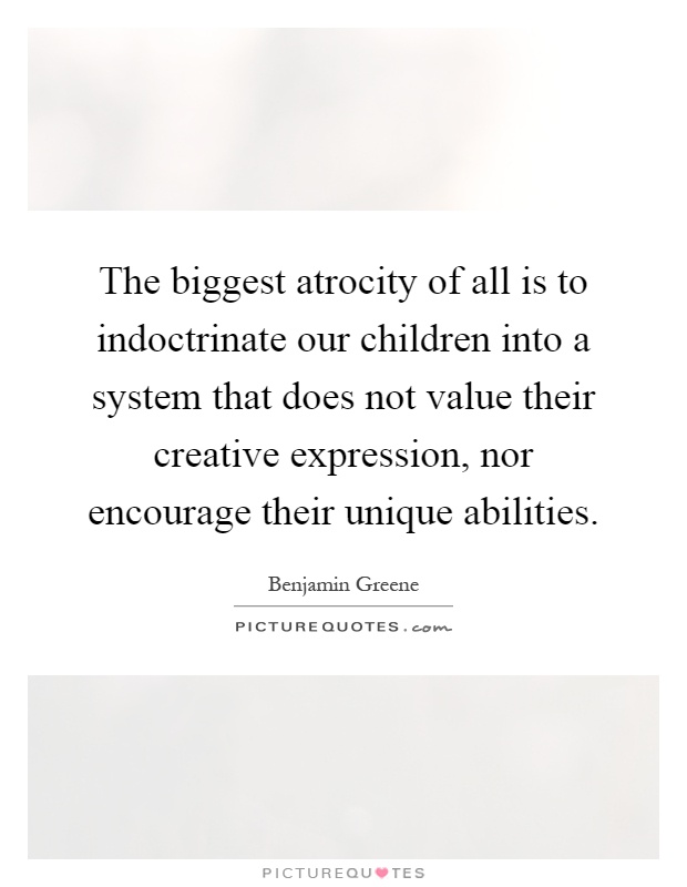 The biggest atrocity of all is to indoctrinate our children into a system that does not value their creative expression, nor encourage their unique abilities Picture Quote #1