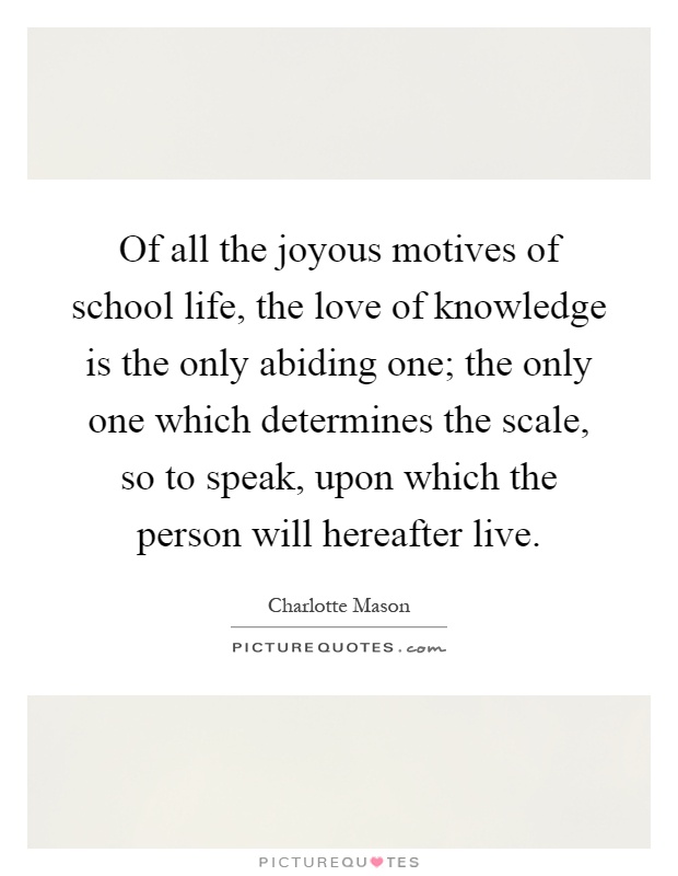 Of all the joyous motives of school life, the love of knowledge is the only abiding one; the only one which determines the scale, so to speak, upon which the person will hereafter live Picture Quote #1
