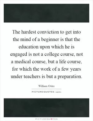 The hardest conviction to get into the mind of a beginner is that the education upon which he is engaged is not a college course, not a medical course, but a life course, for which the work of a few years under teachers is but a preparation Picture Quote #1