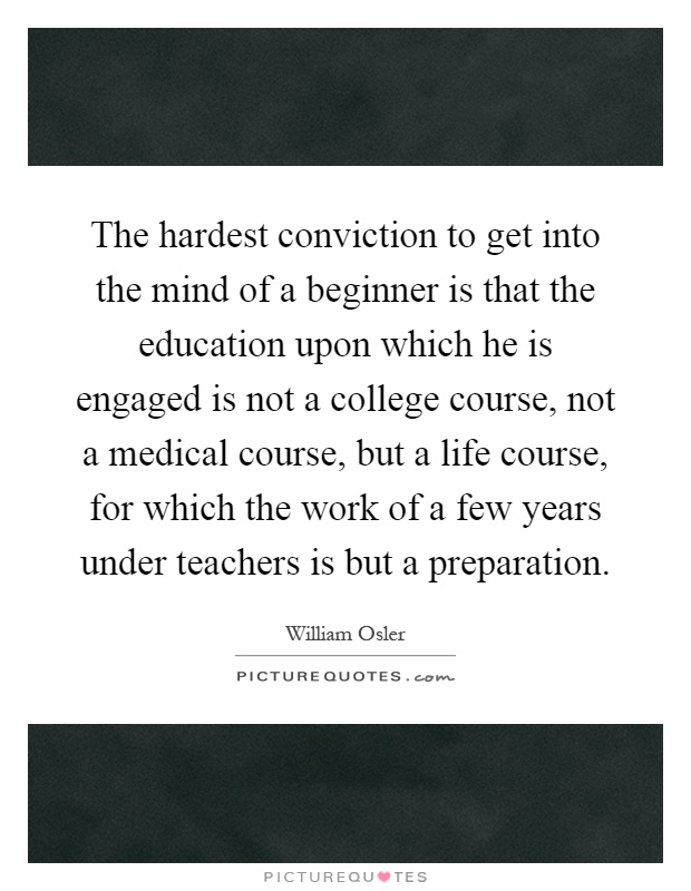 The hardest conviction to get into the mind of a beginner is that the education upon which he is engaged is not a college course, not a medical course, but a life course, for which the work of a few years under teachers is but a preparation Picture Quote #1