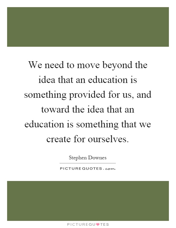 We need to move beyond the idea that an education is something provided for us, and toward the idea that an education is something that we create for ourselves Picture Quote #1