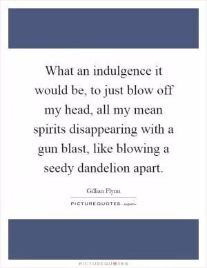 What an indulgence it would be, to just blow off my head, all my mean spirits disappearing with a gun blast, like blowing a seedy dandelion apart Picture Quote #1