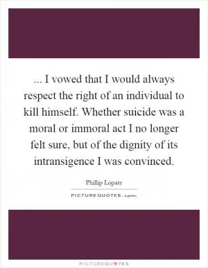 ... I vowed that I would always respect the right of an individual to kill himself. Whether suicide was a moral or immoral act I no longer felt sure, but of the dignity of its intransigence I was convinced Picture Quote #1