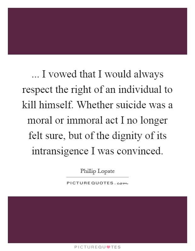 ... I vowed that I would always respect the right of an individual to kill himself. Whether suicide was a moral or immoral act I no longer felt sure, but of the dignity of its intransigence I was convinced Picture Quote #1
