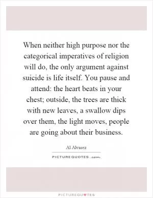When neither high purpose nor the categorical imperatives of religion will do, the only argument against suicide is life itself. You pause and attend: the heart beats in your chest; outside, the trees are thick with new leaves, a swallow dips over them, the light moves, people are going about their business Picture Quote #1