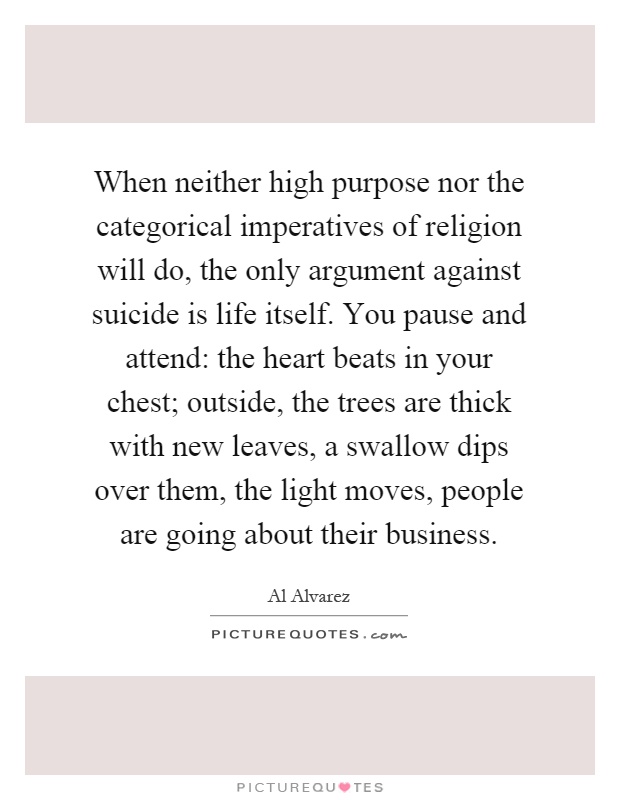 When neither high purpose nor the categorical imperatives of religion will do, the only argument against suicide is life itself. You pause and attend: the heart beats in your chest; outside, the trees are thick with new leaves, a swallow dips over them, the light moves, people are going about their business Picture Quote #1