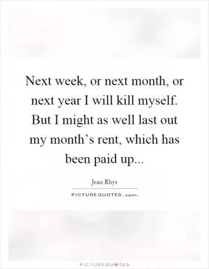 Next week, or next month, or next year I will kill myself. But I might as well last out my month’s rent, which has been paid up Picture Quote #1