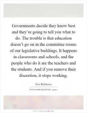 Governments decide they know best and they’re going to tell you what to do. The trouble is that education doesn’t go on in the committee rooms of our legislative buildings. It happens in classrooms and schools, and the people who do it are the teachers and the students. And if you remove their discretion, it stops working Picture Quote #1