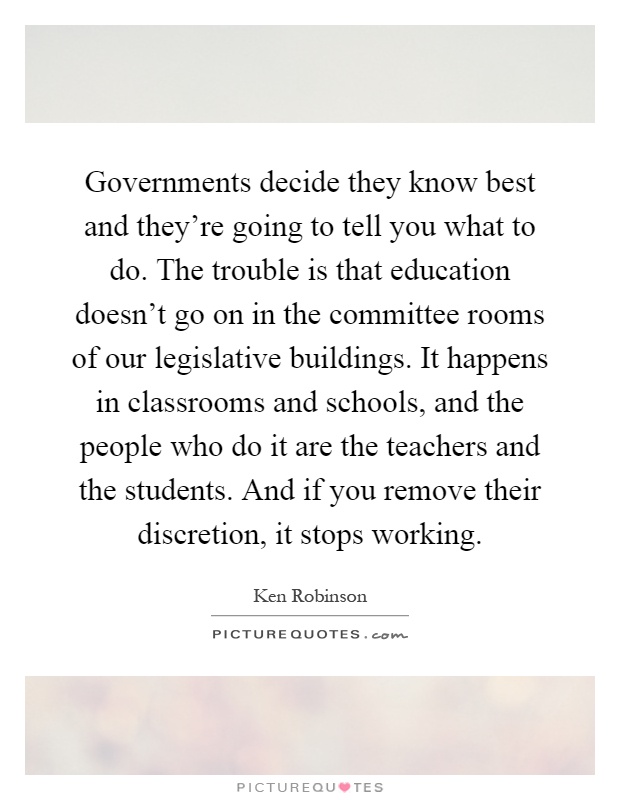 Governments decide they know best and they're going to tell you what to do. The trouble is that education doesn't go on in the committee rooms of our legislative buildings. It happens in classrooms and schools, and the people who do it are the teachers and the students. And if you remove their discretion, it stops working Picture Quote #1