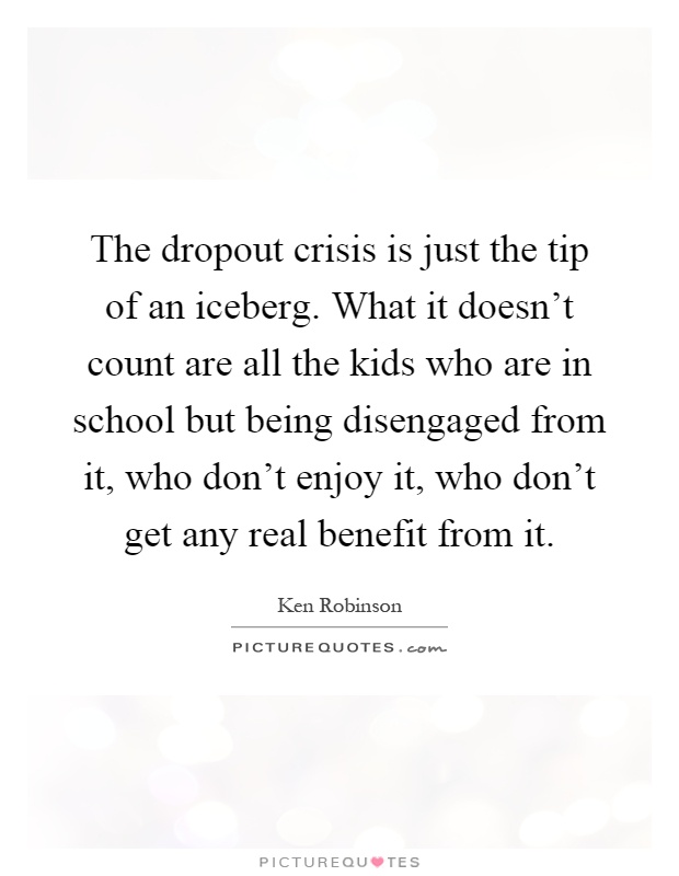 The dropout crisis is just the tip of an iceberg. What it doesn't count are all the kids who are in school but being disengaged from it, who don't enjoy it, who don't get any real benefit from it Picture Quote #1