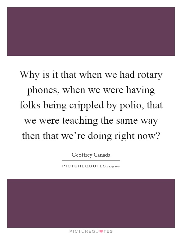 Why is it that when we had rotary phones, when we were having folks being crippled by polio, that we were teaching the same way then that we're doing right now? Picture Quote #1