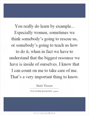 You really do learn by example... Especially women, sometimes we think somebody’s going to rescue us, or somebody’s going to teach us how to do it, when in fact we have to understand that the biggest resource we have is inside of ourselves. I know that I can count on me to take care of me. That’s a very important thing to know Picture Quote #1