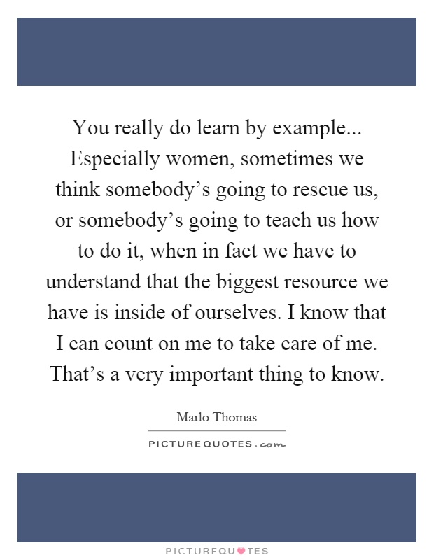 You really do learn by example... Especially women, sometimes we think somebody's going to rescue us, or somebody's going to teach us how to do it, when in fact we have to understand that the biggest resource we have is inside of ourselves. I know that I can count on me to take care of me. That's a very important thing to know Picture Quote #1