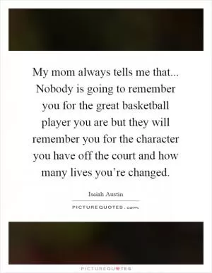My mom always tells me that... Nobody is going to remember you for the great basketball player you are but they will remember you for the character you have off the court and how many lives you’re changed Picture Quote #1