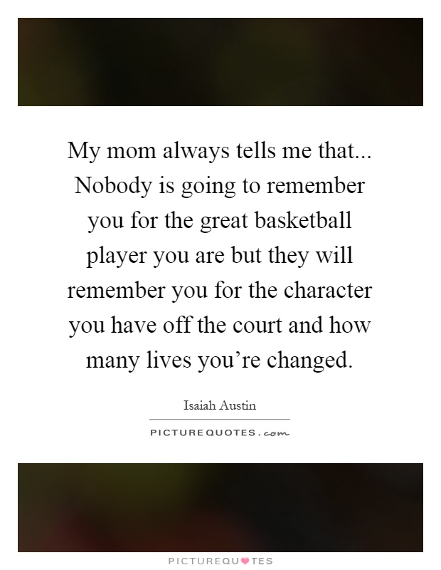 My mom always tells me that... Nobody is going to remember you for the great basketball player you are but they will remember you for the character you have off the court and how many lives you're changed Picture Quote #1