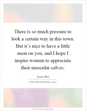 There is so much pressure to look a certain way in this town. But it’s nice to have a little meat on you, and I hope I inspire women to appreciate their muscular calves Picture Quote #1