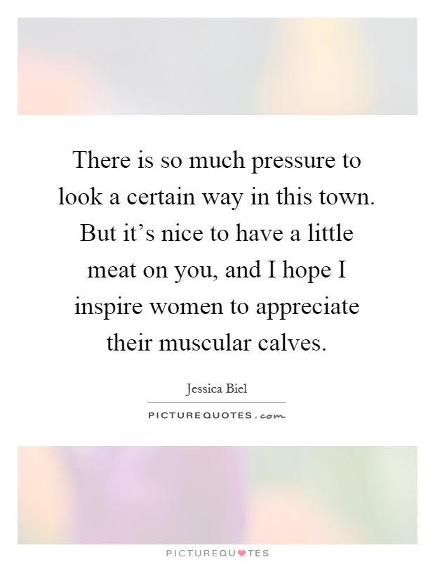 There is so much pressure to look a certain way in this town. But it's nice to have a little meat on you, and I hope I inspire women to appreciate their muscular calves Picture Quote #1