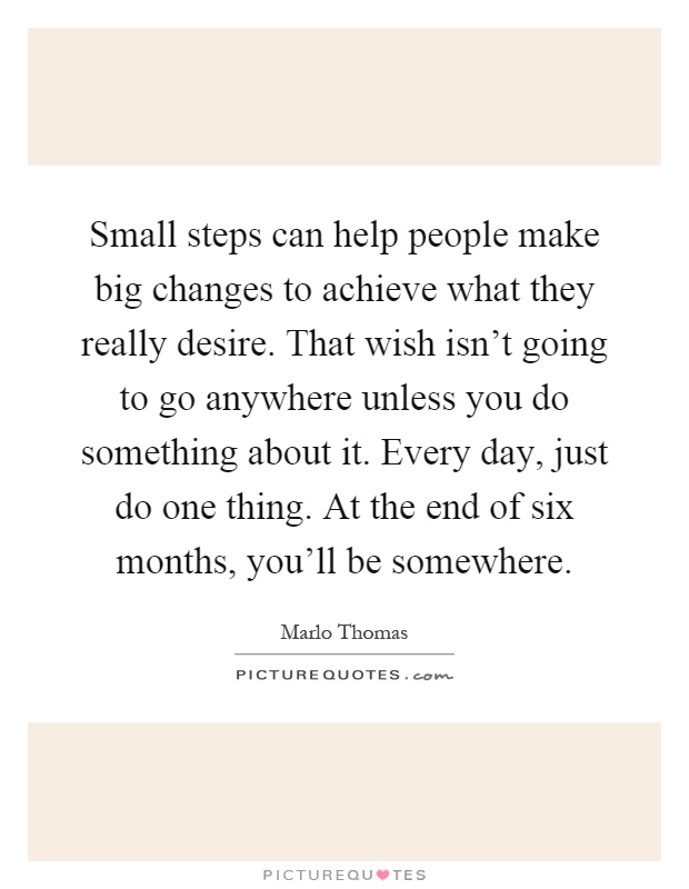 Small steps can help people make big changes to achieve what they really desire. That wish isn't going to go anywhere unless you do something about it. Every day, just do one thing. At the end of six months, you'll be somewhere Picture Quote #1