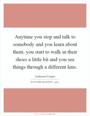 Anytime you stop and talk to somebody and you learn about them, you start to walk in their shoes a little bit and you see things through a different lens Picture Quote #1