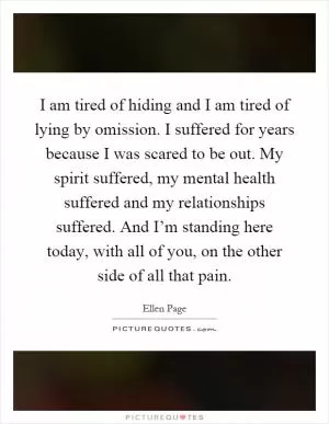 I am tired of hiding and I am tired of lying by omission. I suffered for years because I was scared to be out. My spirit suffered, my mental health suffered and my relationships suffered. And I’m standing here today, with all of you, on the other side of all that pain Picture Quote #1